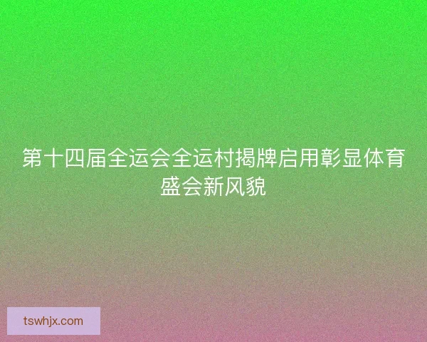 第十四届全运会全运村揭牌启用彰显体育盛会新风貌