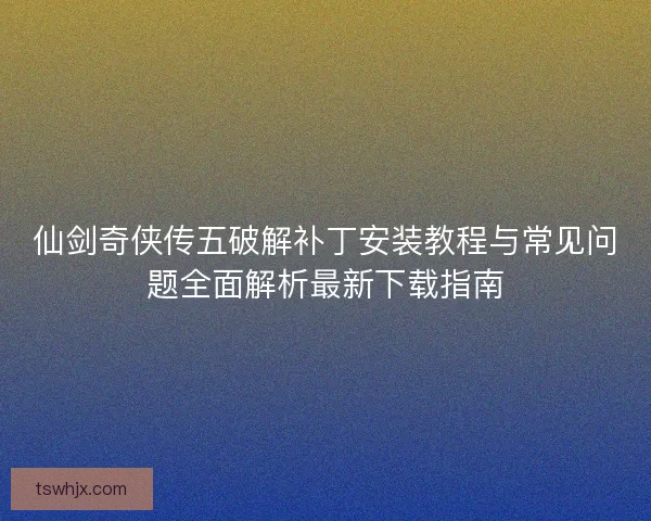 仙剑奇侠传五破解补丁安装教程与常见问题全面解析最新下载指南