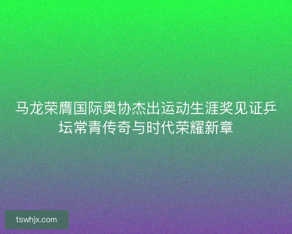 马龙荣膺国际奥协杰出运动生涯奖见证乒坛常青传奇与时代荣耀新章