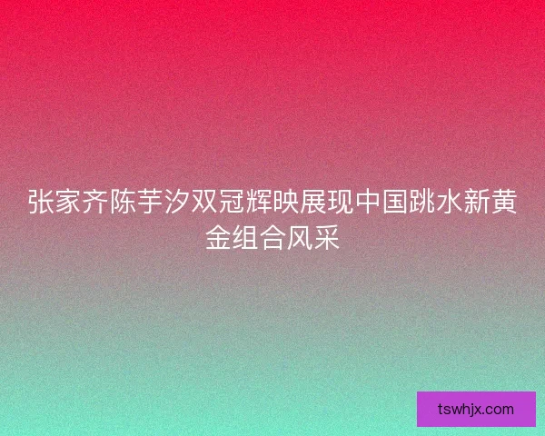 张家齐陈芋汐双冠辉映展现中国跳水新黄金组合风采