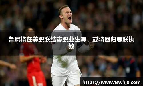 鲁尼将在美职联结束职业生涯！或将回归曼联执教