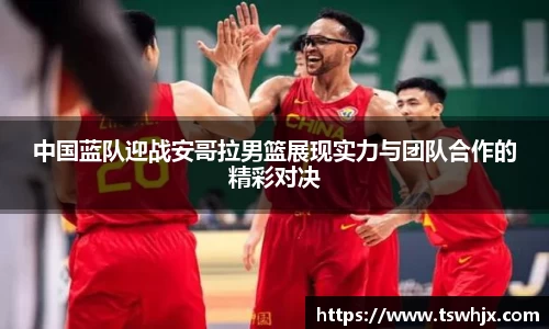 中国蓝队迎战安哥拉男篮展现实力与团队合作的精彩对决
