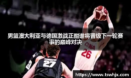 男篮澳大利亚与德国激战正酣谁将晋级下一轮赛事的巅峰对决